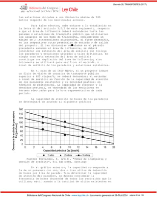 Decreto 30, TRANSPORTES (2017)
Biblioteca del Congreso Nacional de Chile - www.leychile.cl - documento generado el 08-Oct-2024 página 86 de 139
las estaciones ubicadas a una distancia máxima de 960
metros respecto de los mencionados accesos.
Para tales efectos, debe estarse a lo establecido en
la letra b) del artículo 3.2.2 de este reglamento, respecto
a que el área de influencia deberá extenderse hasta las
paradas o estaciones de transporte público que utilizarían
los usuarios de ese modo de transporte, considerando un
máximo de 2 intersecciones adicionales, si fuere necesario,
en las respectivas rutas peatonales de entrada y de salida
del proyecto. Si las distancias se■aladas en el párrafo
precedente exceden el área de influencia, se deberá
considerar una extensión del área de análisis que incluya
los paraderos y estaciones ubicados a tales distancias. En
ningún caso esta extensión del área de análisis
constituye una ampliación del área de influencia, sino
únicamente se utilizará para verificar el estándar o
nivel de servicio de los paraderos y estaciones existentes.
En el caso de un IMIV Mayor, si un proyecto induce
un flujo de viajes de usuarios de transporte público
superior a 600 viajes/h, se deberá determinar el estándar
o nivel de servicio en función de la capacidad de atención
de los paraderos existentes y su densidad peatonal en
términos de peatones/m2. La capacidad de atención y la
densidad peatonal, se obtendrán de las mediciones en
terreno efectuadas para la hora representativa de cada
período.
La capacidad de atención de buses de los paraderos
se determinará de acuerdo al siguiente gráfico:
.
Fuente: Fernández, R. (2013). "Temas de ingeniería y
gestión de tránsito", RIL Editores, Santiago
En el gráfico anterior, la capacidad corresponde a
la de un paradero con uno, dos o tres sitios de detención
de buses por área de parada. Para determinar la capacidad
de atención del paradero, se deberá considerar la
frecuencia de buses (buses/h) de todos los recorridos que lo
utilizan; esto, sumado a la cantidad de sitios existentes en
 