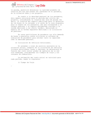 Decreto 30, TRANSPORTES (2017)
Biblioteca del Congreso Nacional de Chile - www.leychile.cl - documento generado el 08-Oct-2024 página 87 de 139
la parada, permitirá determinar la cantidad promedio de
usuarios por bus que podrán ser atendidos en el paradero,
en la situación base y con proyecto.
En cuanto a la densidad peatonal de los paraderos,
ésta deberá calcularse para el período más crítico del
proyecto, considerando la longitud del área de parada (es
decir, la longitud del espacio habilitado para la detención
de los buses en la calzada) y el ancho de la zona dispuesta
para la espera de los pasajeros, sea que corresponda a un
refugio peatonal o al espacio pavimentado contiguo a la
vereda destinado a tal efecto (andén), descontado el
espacio de la vereda adyacente destinada a la circulación
de peatones.
En casos particulares de paraderos con alta demanda
de buses y pasajeros, podrá utilizarse un software de
simulación de paraderos para estimar tanto la capacidad
como la densidad peatonal.
d) Circulación de vehículos motorizados.
El estándar o nivel de servicio existente en la
situación actual, respecto de la circulación de vehículos
livianos motorizados, buses y camiones, se determinará en
función del costo social global de operación de la red
vial modelada, considerando los tiempos de viaje y los
consumos de combustible.
La estimación del costo social se calculará para
cada período, según lo siguiente:
i) Tiempo de Viaje
.
 