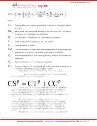 Decreto 30, TRANSPORTES (2017)
Biblioteca del Congreso Nacional de Chile - www.leychile.cl - documento generado el 08-Oct-2024 página 89 de 139
iii) Costo social total en la situación actual
El costo social total en la situación actual,
para el período p, está dado por:
.
Junto con lo anterior, para determinar el estándar
o nivel de servicio existente en la situación actual, se
debe indicar el grado de saturación de cada una de las
líneas de detención o pistas, para cada arco de
modelación, precisando los casos en que éste es superior a
85%.
El costo social del tiempo de viaje y de
combustibles será el precio social vigente en el Sistema
Nacional de Inversiones, establecido por el Ministerio de
Desarrollo Social dentro de las Normas, Instrucciones y
Procedimientos de Inversión Pública (NIP), al momento de
ingreso del IMIV, cuyos valores estarán publicados en el
SEIM.
Finalmente, respecto de los proyectos que pretendan
 