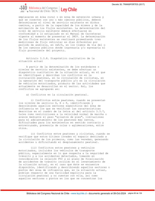 Decreto 30, TRANSPORTES (2017)
Biblioteca del Congreso Nacional de Chile - www.leychile.cl - documento generado el 08-Oct-2024 página 90 de 139
emplazarse en área rural o en área de extensión urbana y
que se conecten con uno o más caminos públicos, deberá
determinarse el nivel de servicio existente en dichos
caminos, a partir de la capacidad de los mismos y de la
estimación de los flujos existentes. La determinación del
nivel de servicio existente deberá efectuarse en
conformidad a lo estipulado en el Manual de Carreteras
vigente al momento de presentar el IMIV. La determinación
de los flujos existentes se realizará promediando tres
mediciones de flujo vehicular en días diferentes por
período de análisis, en veh/h, en los tramos de vía del o
de los caminos públicos donde ingresaría y/o egresaría el
flujo proveniente del proyecto.
Artículo 3.3.8. Diagnóstico cualitativo de la
situación actual
A partir de la determinación de los estándares o
niveles de servicio existentes, se debe efectuar un
diagnóstico cualitativo de la situación actual, en el que
se identifiquen y describan los conflictos en la
circulación peatonal, en la circulación de ciclistas, en
la operación del transporte público y/o en la circulación
de vehículos motorizados, producto de las actividades que
actualmente se desarrollan en el sector. Así, los
conflictos se agruparán en:
a) Conflictos en la circulación peatonal.
i) Conflictos entre peatones, cuando se presentan
los niveles de servicio D, E o F, identificando y
describiendo aquellos sectores específicos del área de
influencia en los que se verifican las características
descritas en el cuadro de la letra a) del artículo 3.3.7,
tales como restricciones a la velocidad normal de marcha o
avance mediante el paso "arrastre de pies", limitaciones
para el adelantamiento de los peatones más lentos,
dificultades para los movimientos en sentido contrario y
entrecruzado, presencia de colas o aglomeraciones, entre
otros.
ii) Conflictos entre peatones y ciclistas, cuando se
verifique que estos últimos invaden el espacio destinado a
la circulación de los primeros, como las veredas, generando
accidentes o dificultando el desplazamiento peatonal.
iii) Conflictos entre peatones y vehículos
motorizados, incluidos los vehículos de transporte
público, especialmente en lo que respecta a la seguridad de
tránsito y a los accidentes detectados, tomando en
consideración la relación PV2 y el plano de focalización
de accidentes de tránsito incluido en el levantamiento de
la situación actual, en el caso que éste se encuentre
disponible, identificando y describiendo aquellos sectores o
puntos del área de influencia que, en la situación actual,
podrían requerir de una facilidad explícita para la
circulación peatonal y no cuentan con ella, así como
aquellos sectores o puntos en los que se concentran los
 