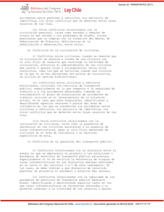 Decreto 30, TRANSPORTES (2017)
Biblioteca del Congreso Nacional de Chile - www.leychile.cl - documento generado el 08-Oct-2024 página 91 de 139
accidentes entre peatones y vehículos, sin perjuicio de
identificar los otros conflictos que se detecten entre tales
usuarios de las vías.
iv) Otros conflictos relacionados con la
circulación peatonal, tales como veredas o rebajes de
solera en mal estado o con problemas de diseño, cruces
peatonales que no cumplen con la normativa del Manual de
Señalización de Tránsito, deficiencias en la
señalización y demarcación, entre otros.
b) Conflictos en la circulación de ciclistas.
i) Conflictos entre ciclistas, cuando se observe que
la circulación se efectúa a través de una ciclovía con
un alto flujo de usuarios que restringe la velocidad de
circulación, dificulta el adelantamiento de los ciclistas
más lentos o genera colas o atochamientos, entre otros
conflictos, como los que se verifican cuando una ciclovía
en la que no se han delimitado dos pistas de circulación,
se utiliza en sentido bidireccional.
ii) Conflictos entre ciclistas y vehículos
motorizados, incluidos los vehículos de transporte
público, especialmente en lo que respecta a la seguridad de
tránsito y a los accidentes detectados, tomando en
consideración el plano de focalización de accidentes de
tránsito incluido en el levantamiento de la situación
actual, en el caso que esté disponible, identificando y
describiendo aquellos sectores o puntos del área de
influencia en los que se concentran los accidentes entre
ciclistas y vehículos, sin perjuicio de identificar los
otros conflictos que se detecten entre tales usuarios de las
vías.
iii) Otros conflictos relacionados con la
circulación de ciclistas, tales como la presencia de
obstáculos en las ciclovías existentes o la ausencia de
tales infraestructuras, pese al alto flujo detectado de
ciclistas en el área de influencia o en sectores
específicos de ésta.
c) Conflictos en la operación del transporte público.
i) Conflictos relacionados con la distancia entre el
predio en que se emplazaría el proyecto y las estaciones o
paraderos de servicios de transporte público existentes,
especialmente si no se verifica la existencia de ninguna de
tales infraestructuras en las distancias máximas señaladas
en la letra c) del artículo 3.3.7 de este reglamento. En
tal caso, se debe indicar a qué distancia de recorrido
peatonal se encuentra el paradero o estación más cercano.
ii) Conflictos relacionados con la capacidad de los
paraderos de servicios de transporte público mediante
buses, identificando y describiendo aquellos casos en los
que tales infraestructuras se encuentran saturadas y no
permiten albergar a la totalidad de los usuarios u operan
 
