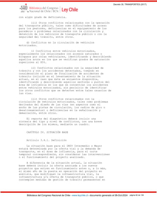 Decreto 30, TRANSPORTES (2017)
Biblioteca del Congreso Nacional de Chile - www.leychile.cl - documento generado el 08-Oct-2024 página 92 de 139
con algún grado de deficiencia.
iii) Otros conflictos relacionados con la operación
del transporte público, tales como dificultades de acceso
para los peatones, deficiencias en el equipamiento de los
paraderos o problemas relacionados con la circulación y
detención de los vehículos de transporte público o con la
seguridad del tránsito, entre otros.
d) Conflictos en la circulación de vehículos
motorizados.
i) Conflictos entre vehículos motorizados,
especialmente los relacionados con accesos saturados o
bloqueos por colas vehiculares, identificando y describiendo
aquellos arcos en los que se verifican grados de saturación
superiores al 85%.
ii) Conflictos relacionados con la seguridad de
tránsito y con los accidentes detectados, tomando en
consideración el plano de focalización de accidentes de
tránsito incluido en el levantamiento de la situación
actual, en el caso que éste se encuentre disponible,
identificando y describiendo aquellos sectores o puntos del
área de influencia en los que se concentran los accidentes
entre vehículos motorizados, sin perjuicio de identificar
los otros conflictos que se detecten entre tales usuarios de
las vías.
iii) Otros conflictos relacionados con la
circulación de vehículos motorizados, tales como problemas
derivados del diseño de las vías (en aspectos como el
ancho de las pistas de circulación, los radios de giro o
desalineamientos) o deficiencias en la señalización y
demarcación, entre otros.
El reporte del diagnóstico deberá incluir una
síntesis del tipo y nivel de conflictos, con una breve
descripción de los mismos, mediante un cuadro.
CAPÍTULO IV. SITUACIÓN BASE
Artículo 3.4.1. Definición
La situación base para el IMIV Intermedio o Mayor
estará determinada por la oferta vial y la demanda de
transporte, en el área de influencia, para el corte
temporal correspondiente, sin considerar las intervenciones
o el funcionamiento del proyecto analizado.
A diferencia de la situación actual, la situación
base deberá incluir la oferta asociada a los nuevos
proyectos que entren en funcionamiento antes o, a lo más,
el mismo año de la puesta en operación del proyecto en
análisis, que modifiquen la infraestructura vial, la
infraestructura y/u oferta de transporte público, o que
contemplen medidas de gestión de tránsito permanentes en
 
