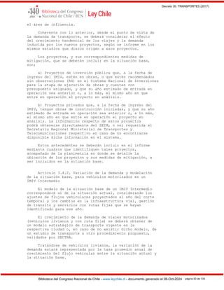 Decreto 30, TRANSPORTES (2017)
Biblioteca del Congreso Nacional de Chile - www.leychile.cl - documento generado el 08-Oct-2024 página 93 de 139
el área de influencia.
Coherente con lo anterior, desde el punto de vista de
la demanda de transporte, se deberá considerar el efecto
del crecimiento tendencial de los viajes y la demanda
inducida por los nuevos proyectos, según se informe en los
mismos estudios que dieron origen a esos proyectos.
Los proyectos, y sus correspondientes medidas de
mitigación, que se deberán incluir en la situación base,
son:
a) Proyectos de inversión pública que, a la fecha de
ingreso del IMIV, estén en obras, o que estén recomendados
sin observaciones (RS) en el Sistema Nacional de Inversiones
para la etapa de ejecución de obras y cuenten con
presupuesto asignado, y que su año estimado de entrada en
operación sea anterior o, a lo más, el mismo año en que
entre en operación el proyecto en análisis.
b) Proyectos privados que, a la fecha de ingreso del
IMIV, tengan obras de construcción iniciadas, y que su año
estimado de entrada en operación sea anterior o, a lo más,
el mismo año en que entre en operación el proyecto en
análisis. La información respecto de estos proyectos
podrá obtenerse directamente del SEIM, o ser requerida al
Secretario Regional Ministerial de Transportes y
Telecomunicaciones respectivo en caso de no encontrarse
disponible dicha información en el sistema.
Estos antecedentes se deberán incluir en el informe
mediante cuadros que identifiquen tales proyectos,
acompañado de la planimetría en donde se detalle la
ubicación de los proyectos y sus medidas de mitigación, a
ser incluidos en la situación base.
Artículo 3.4.2. Variación de la demanda y modelación
de la situación base, para vehículos motorizados en un
IMIV Intermedio
El modelo de la situación base de un IMIV Intermedio
corresponderá al de la situación actual, considerando los
ajustes de flujos vehiculares proyectados al año del corte
temporal y los cambios en la infraestructura vial, gestión
de tránsito y servicios con rutas fijas que se hayan
identificado para ese año.
El crecimiento de la demanda de viajes motorizados
(vehículos livianos y con ruta fija) se deberá obtener de
un modelo estratégico de transporte vigente en la
respectiva ciudad o, en caso de no existir dicho modelo, de
un estudio de transporte u otro procedimiento propuesto,
validados por SECTRA.
Tratándose de vehículos livianos, la variación de la
demanda estará representada por la tasa promedio anual de
crecimiento del flujo vehicular entre la situación actual y
la situación base.
 