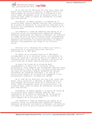 Decreto 30, TRANSPORTES (2017)
Biblioteca del Congreso Nacional de Chile - www.leychile.cl - documento generado el 08-Oct-2024 página 94 de 139
En el caso de los vehículos con ruta fija, tales como
buses, taxis colectivos y camiones, se deberá incluir la
tasa promedio de variación anual de la frecuencia o del
flujo, según corresponda, entre la situación actual y la
situación base, según la fuente de información utilizada
para cada período.
Finalmente, se deberá agregar a la demanda de la
situación base, aquella demanda inducida como consecuencia
de la puesta en operación de los proyectos referidos en el
artículo 3.4.1 precedente, ajustada al corte temporal de la
situación base.
Los semáforos o redes de semáforos que operen en la
situación actual con programaciones adaptativas deberán
modelarse optimizando los repartos y desfases, sin modificar
el tiempo de ciclo de dicha situación actual, considerando
los flujos vehiculares de la situación base. Tratándose de
semáforos que funcionen con planes prefijados, se deberá
mantener la programación que tengan en la situación
actual.
Artículo 3.4.3. Variación de la matriz de viajes y
modelación de la situación base, para vehículos
motorizados en un IMIV Mayor
El modelo de la situación base en un IMIV Mayor
corresponderá al de la situación actual, considerando la
matriz de viajes de la situación base y los cambios en la
infraestructura vial, gestión de tránsito y servicios con
rutas fijas que se hayan identificado para ese año.
La matriz de viajes de la situación base
corresponderá a la matriz de la situación actual
proyectada al corte temporal que corresponda, mediante tasas
de crecimiento a nivel de celdas o de pares origen destino.
Las tasas de crecimiento deberán obtenerse del estudio
estratégico de transporte existente, o en caso de no
existir dicho modelo, de un estudio de transporte u otro
procedimiento propuesto, validados por SECTRA.
En el caso de los vehículos con ruta fija, tales como
buses, taxis colectivos y camiones, se deberá incluir la
tasa promedio de variación anual de la frecuencia o del
flujo, según corresponda, entre la situación actual y la
situación base, según la fuente de información utilizada
para cada período.
Finalmente, se deberá agregar a la matriz de viajes de
la situación base, aquella demanda inducida como
consecuencia de la puesta en operación de los proyectos
referidos en el artículo 3.4.1 precedente, ajustada al
corte temporal de la situación base.
Los semáforos o redes de semáforos que operen en la
situación actual con programaciones adaptativas deberán
modelarse optimizando los repartos y desfases, sin modificar
el tiempo de ciclo de dicha situación actual, considerando
 