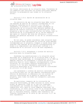 Decreto 30, TRANSPORTES (2017)
Biblioteca del Congreso Nacional de Chile - www.leychile.cl - documento generado el 08-Oct-2024 página 95 de 139
los flujos vehiculares de la situación base. Tratándose de
los semáforos que funcionen con planes prefijados deberán
mantener la programación que tengan en la situación
actual.
Artículo 3.4.4. Opción de optimización de la
situación base
Sin perjuicio de que la situación base debe incluir
las medidas de gestión de tránsito contempladas en los
proyectos referidos en el artículo 3.4.1 de este
reglamento, el proyecto a evaluar puede contemplar la
optimización de la situación base mediante medidas de
gestión de tránsito distintas a las previstas por tales
proyectos y que no sean contradictorias con éstas, como la
optimización de la programación de la red de semáforos
que opera al interior del área de influencia u otras
medidas que permitan optimizar el uso de la infraestructura
existente.
En tal caso, se podrá considerar como situación base
a la situación base optimizada en virtud de tales medidas
contempladas por el proyecto, siempre y cuando éstas sean
asumidas como medidas de mitigación correspondientes al
mismo y su cumplimiento sea verificado conforme a lo
establecido en el artículo 3.6.11 de este reglamento.
Artículo 3.4.5. Estándares o niveles de servicio
previstos para la situación base
Atendidas las modificaciones a la situación actual
derivadas de la modelación de la situación base o de la
situación base optimizada, si correspondiere, en el IMIV se
deberán reportar los estándares o niveles de servicio
previstos para el corte temporal correspondiente a dicha
situación, en los mismos términos establecidos en el
artículo 3.3.7 de este reglamento, precisando los
conflictos detectados en la situación base en conformidad
al artículo 3.3.8 del mismo.
Los estándares o niveles de servicio calculados para
la situación base son los que deberán considerarse para
efectos de determinar la semejanza con los niveles de
servicio resultantes de la puesta en operación del
proyecto, para todos los modos de transporte y períodos
analizados.
En particular, respecto de la circulación de
vehículos motorizados, se debe calcular el costo social
global de operación (CSB) en la red vial modelada,
considerando los consumos de tiempo de viaje (CT) y
combustible (CC), para el corte temporal analizado. En
consecuencia, el costo social total en la situación base,
para el período p y corte temporal c, está representado
por la siguiente fórmula, tomando como referencia las
fórmulas contenidas en la letra d) del artículo 3.3.7 de
este reglamento:
 