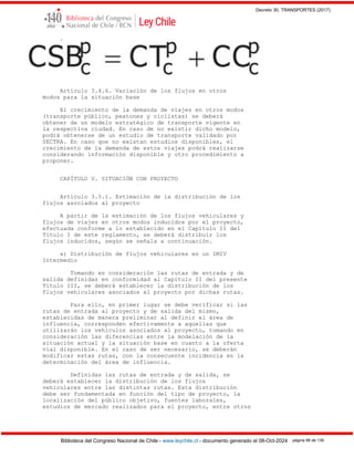 Decreto 30, TRANSPORTES (2017)
Biblioteca del Congreso Nacional de Chile - www.leychile.cl - documento generado el 08-Oct-2024 página 96 de 139
.
Artículo 3.4.6. Variación de los flujos en otros
modos para la situación base
El crecimiento de la demanda de viajes en otros modos
(transporte público, peatones y ciclistas) se deberá
obtener de un modelo estratégico de transporte vigente en
la respectiva ciudad. En caso de no existir dicho modelo,
podrá obtenerse de un estudio de transporte validado por
SECTRA. En caso que no existan estudios disponibles, el
crecimiento de la demanda de estos viajes podrá realizarse
considerando información disponible y otro procedimiento a
proponer.
CAPÍTULO V. SITUACIÓN CON PROYECTO
Artículo 3.5.1. Estimación de la distribución de los
flujos asociados al proyecto
A partir de la estimación de los flujos vehiculares y
flujos de viajes en otros modos inducidos por el proyecto,
efectuada conforme a lo establecido en el Capítulo II del
Título I de este reglamento, se deberá distribuir los
flujos inducidos, según se señala a continuación.
a) Distribución de flujos vehiculares en un IMIV
Intermedio
Tomando en consideración las rutas de entrada y de
salida definidas en conformidad al Capítulo II del presente
Título III, se deberá establecer la distribución de los
flujos vehiculares asociados al proyecto por dichas rutas.
Para ello, en primer lugar se debe verificar si las
rutas de entrada al proyecto y de salida del mismo,
establecidas de manera preliminar al definir el área de
influencia, corresponden efectivamente a aquellas que
utilizarán los vehículos asociados al proyecto, tomando en
consideración las diferencias entre la modelación de la
situación actual y la situación base en cuanto a la oferta
vial disponible. En el caso de ser necesario, se deberán
modificar estas rutas, con la consecuente incidencia en la
determinación del área de influencia.
Definidas las rutas de entrada y de salida, se
deberá establecer la distribución de los flujos
vehiculares entre las distintas rutas. Esta distribución
debe ser fundamentada en función del tipo de proyecto, la
localización del público objetivo, fuentes laborales,
estudios de mercado realizados para el proyecto, entre otros
 