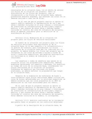 Decreto 30, TRANSPORTES (2017)
Biblioteca del Congreso Nacional de Chile - www.leychile.cl - documento generado el 08-Oct-2024 página 98 de 139
resultantes de la situación base, con el objeto de obtener
los flujos de la situación con proyecto. Tanto la
distribución de los flujos del proyecto, como su
incorporación a los flujos de la situación base, deberán
presentarse mediante esquemas, que muestren las rutas con la
demanda asociada a cada una de ellas.
En el caso de que el proyecto realice su aporte al
espacio público mediante la implementación de una o más
obras o medidas incluidas en el plan comunal o intercomunal
de inversiones en infraestructura de movilidad y espacio
público, y que algunas de estas obras o medidas queden
incluidas al interior del área de influencia del proyecto,
éstas se deberán considerar para la definición de la
distribución de flujos.
Artículo 3.5.2. Modelación de la situación con
proyecto para los flujos de vehículos motorizados
El modelo de la situación con proyecto para los flujos
de vehículos motorizados será equivalente al de la
situación base, en lo que respecta a la infraestructura y
la gestión de tránsito, pero considerando los flujos
vehiculares de la situación base más los inducidos por el
proyecto. Se deberá modelar los flujos del proyecto que se
incorporen en las rutas de entrada y salida a través de
arcos o conectores específicos, que permitan distinguirlos
con facilidad en el modelo de simulación y en los
resultados.
Los semáforos o redes de semáforos que operen en la
situación actual con programaciones adaptativas, deberán
modelarse optimizando los repartos y desfases, sin modificar
el tiempo de ciclo de la situación base, considerando los
flujos vehiculares de la situación con proyecto.
Tratándose de semáforos que funcionen con planes
prefijados, se deberá mantener la programación que tengan
en la situación base.
Respecto de la modelación de terminales de buses u
otros proyectos cuyos flujos vehiculares deban circular por
rutas de acceso determinadas por la autoridad respectiva, se
deberá acreditar que las rutas propuestas en el IMIV se
desarrollen en las vías autorizadas para tal efecto.
En el caso de que el proyecto realice su aporte al
espacio público mediante la implementación de una o más
obras o medidas incluidas en el plan comunal o intercomunal
de inversiones en infraestructura de movilidad y espacio
público, y que algunas de estas obras o medidas queden
incluidas al interior del área de influencia del proyecto,
éstas deberán incluirse en el modelo, si corresponde.
Artículo 3.5.3. Análisis cualitativo de la incidencia
que podría tener el proyecto en los conflictos detectados
A partir de la descripción de la situación base, de
 