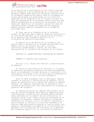 Decreto 30, TRANSPORTES (2017)
Biblioteca del Congreso Nacional de Chile - www.leychile.cl - documento generado el 08-Oct-2024 página 99 de 139
la estimación de la distribución de los viajes inducidos
por el proyecto, y de la modelación de la situación con
proyecto, deberá efectuarse una estimación cualitativa de
la incidencia negativa que podría tener el incremento de
flujos motorizados y no motorizados en los conflictos
detectados en el diagnóstico de la situación actual, así
como una estimación de los posibles nuevos conflictos que
podrían presentarse en la situación con proyecto, con el
objeto de identificar los sectores o puntos del área de
influencia donde la puesta en operación del proyecto
podría provocar impactos relevantes en el sistema de
movilidad local.
Al igual que en el diagnóstico de la situación
actual, se debe distinguir según se trate de conflictos en
la circulación peatonal, en la circulación de ciclistas,
en la operación del transporte público o en la
circulación de vehículos motorizados.
El reporte de la estimación de la incidencia que
podría tener el proyecto en el sistema de movilidad local
deberá incluir una síntesis del tipo y nivel de
conflictos, preexistentes o nuevos, con una breve
descripción de la incidencia del proyecto en los mismos.
CAPÍTULO VI. CUANTIFICACIÓN Y MITIGACIÓN DE IMPACTOS
PÁRRAFO 1° Disposiciones generales
Artículo 3.6.1. Objeto del análisis y cuantificación
de impactos
El objeto de este análisis es verificar si la puesta
en operación del proyecto generaría una falta de semejanza
entre los estándares o niveles de servicio existentes y los
resultantes, de acuerdo a los criterios que se establecen en
los artículos 3.6.4 al 3.6.11 de este reglamento.
Tanto el IMIV Intermedio como el IMIV Mayor, deberán
contener un análisis y cuantificación de impactos, con el
objeto de identificar, de la manera más certera y completa
posible, los impactos relevantes que se generarían en el
sistema de movilidad local como consecuencia de la puesta en
operación del proyecto.
La cuantificación de los impactos del proyecto en el
área de influencia deberá focalizarse en aquellos puntos,
intersecciones o tramos de vía, ubicados dentro de dicha
área, afectados por un aumento de los conflictos en la
situación actual o por nuevos conflictos detectados en la
situación con proyecto, tomando como base la estimación
referida en el artículo 3.4.5 y el análisis cualitativo a
que se refiere el artículo 3.5.3 de este reglamento. El
análisis debe efectuarse de acuerdo al tipo de usuario del
proyecto, considerando los impactos en la circulación de
peatones, en la circulación de ciclistas, en la operación
del transporte público y en la circulación de vehículos
 