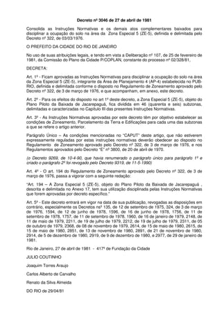 Decreto nº 3046 de 27 de abril de 1981
Consolida as Instruções Normativas e os demais atos complementares baixados para
disciplinar a ocupação do solo na área da Zona Especial 5 (ZE-5), definida e delimitada pelo
Decreto nº 322, de 03/03/1976.
O PREFEITO DA CIDADE DO RIO DE JANEIRO
No uso de suas atribuições legais, e tendo em vista a Deliberação nº 107, de 25 de fevereiro de
1981, da Comissão do Plano da Cidade P/COPLAN, constante do processo nº 02/328/81,
DECRETA:
Art. 1º - Ficam aprovadas as Instruções Normativas para disciplinar a ocupação do solo na área
da Zona Especial 5 (ZE-5), integrante da Área de Planejamento 4 (AP-4) estabelecida no PUBRIO, definida e delimitada conforme o disposto no Regulamento de Zoneamento aprovado pelo
Decreto nº 322, de 3 de março de 1976, e que acompanham, em anexo, este decreto.
Art. 2º - Para os efeitos do disposto no art 1º deste decreto, a Zona Especial 5 (ZE-5), objeto do
Plano Piloto da Baixada de Jacarepaguá, fica dividida em 46 (quarenta e seis) subzonas,
delimitadas e caracterizadas no Capítulo III das presentes Instruções Normativas.
Art. 3º - As Instruções Normativas aprovadas por este decreto têm por objetivo estabelecer as
condições de Zoneamento, Parcelamento da Terra e Edificações para cada uma das subzonas
a que se refere o artigo anterior.
Parágrafo Único – As condições mencionadas no “CAPUT” deste artigo, que não estiverem
expressamente reguladas por estas instruções normativas deverão obedecer ao disposto no
Regulamento de Zoneamento aprovado pelo Decreto nº 322, de 3 de março de 1976, e nos
Regulamentos aprovados pelo Decreto “E” nº 3800, de 20 de abril de 1970.
(o Decreto 9269, de 10-4-90, que havia renumerado o parágrafo único para parágrafo 1º e
criado o parágrafo 2º foi revogado pelo Decreto 9319, de 11-5-1990)
Art. 4º - O art. 194 do Regulamento de Zoneamento aprovado pelo Decreto nº 322, de 3 de
março de 1976, passa a vigorar com a seguinte redação:
“Art. 194 – A Zona Especial 5 (ZE-5), objeto do Plano Piloto da Baixada de Jacarepaguá ,
descrita e delimitada no Anexo 17, tem sua utilização disciplinada pelas Instruções Normativas
que forem aprovadas por decreto específico.”
Art. 5º - Este decreto entrará em vigor na data de sua publicação, revogadas as disposições em
contrário, especialmente os Decretos nsº 135, de 12 de setembro de 1975, 324, de 3 de março
de 1976, 1594, de 12 de junho de 1978, 1596, de 16 de junho de 1978, 1756, de 11 de
setembro de 1978, 1757, de 11 de setembro de 1978, 1960, de 16 de janeiro de 1979, 2148, de
11 de maio de 1979, 2211, de 19 de julho de 1979, 2212, de 19 de julho de 1979, 2311, de 05
de outubro de 1979, 2368, de 08 de novembro de 1979, 2614, de 15 de maio de 1980, 2615, de
15 de maio de 1980, 2851, de 13 de novembro de 1980, 2891, de 21 de novembro de 1980,
2914, de 5 de dezembro de 1980, 2919, de 9 de dezembro de 1980, e 2977, de 29 de janeiro de
1981.
Rio de Janeiro, 27 de abril de 1981 - 417º de Fundação da Cidade
JULIO COUTINHO
Joaquim Torres Araujo
Carlos Alberto de Carvalho
Renato da Silva Almeida
DO RIO de 29/04/81

 