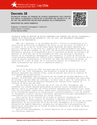 Decreto 38, MEDIO (2011)
Biblioteca del Congreso Nacional de Chile - www.leychile.cl - documento generado el 09-Dic-2022 página 1 de 10
Decreto 38
ESTABLECE NORMA DE EMISIÓN DE RUIDOS GENERADOS POR FUENTES
QUE INDICA, ELABORADA A PARTIR DE LA REVISIÓN DEL DECRETO Nº 146,
DE 1997, DEL MINISTERIO SECRETARÍA GENERAL DE LA PRESIDENCIA
MINISTERIO DEL MEDIO AMBIENTE
Publicación: 12-JUN-2012 | Promulgación: 11-NOV-2011
Versión: Única De : 13-JUN-2014
Url Corta: https://bcn.cl/2bfxo
ESTABLECE NORMA DE EMISIÓN DE RUIDOS GENERADOS POR FUENTES QUE INDICA, ELABORADA A
PARTIR DE LA REVISIÓN DEL DECRETO Nº 146, DE 1997, DEL MINISTERIO SECRETARÍA
GENERAL DE LA PRESIDENCIA
Núm. 38.- Santiago, 11 de noviembre de 2011.- Vistos: Lo establecido en la
Constitución Política de la República de Chile, en sus artículos 19 números 8, y
32 numero 6; en la Ley Nº 19.300 Sobre Bases Generales del Medio Ambiente; el
artículo segundo de la Ley Nº20.417, Orgánica de la Superintendencia del Medio
Ambiente; el decreto supremo 93, de 1995, del Ministerio Secretaría General de la
Presidencia que Fija el Procedimiento para la Dictación de Normas de Calidad y de
Emisión; el DS Nº146, del 24 de diciembre de 1997, del Ministerio Secretaría
General de la Presidencia (Minsegpres), que estableció la norma de emisión de
ruidos molestos generados por fuentes fijas, elaborada a partir de la revisión de la
norma de emisión contenida en el DS Nº286, de 1984, del Ministerio de Salud; la
resolución Nº 1.600, de 2008, de la Contraloría General de la República; y los
demás antecedentes que obran en el expediente público.
Considerando:
Que el 17 de abril de 1998, fue publicado en el Diario Oficial el decreto
supremo Nº 146, 1997, Minsegpres; que Establece la Norma de Emisión de Ruidos
Molestos Generados por Fuentes Fijas, norma de emisión que entró en vigencia 90
días después de su publicación.
Que el Reglamento para la dictación de las normas de calidad ambiental y de
emisión, DS Nº93,1995, del Minsegpres, en su artículo 36, establece que toda norma
de calidad y emisión debe ser revisada a lo menos cada 5 años. En consecuencia, la
Norma de Emisión de Ruidos Molestos Generados por Fuentes Fijas comenzó su
revisión en abril del año 2005.
Que con ocasión de la revisión del DS Nº 146, de 1997, Minsegpres, que
establece los niveles máximos permisibles de presión sonora corregidos para la
emisión, hacia la comunidad, de ruidos molestos generados por fuentes fijas, tales
como las actividades industriales, comerciales, recreacionales, artísticas u otras,
se ha considerado necesaria su actualización y perfeccionamiento, a fin de obtener
un instrumento jurídico, eficaz y eficiente, que permita proteger adecuadamente a la
comunidad de los ruidos generados por dichas fuentes.
Que a partir de la revisión de la norma se recopiló información del
funcionamiento de éstas a partir de encuestas a empresas consultoras,
municipalidades y fiscalizadores, de estudios de eficiencia y eficacia de las normas
ambientales, de aplicación del DS Nº146, de 1997, Minsegpres, en el Sistema de
Evaluación de Impacto Ambiental, estadísticas de denuncias y de propuestas de
modificación realizadas por la Unidad de Acústica Ambiental de la Seremi de Salud
Región Metropolitana.
Que con esos antecedentes, el Comité Operativo de la norma acordó modificar
los siguientes aspectos:
 