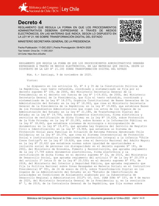 Decreto 4 (2020)
Biblioteca del Congreso Nacional de Chile - www.leychile.cl - documento generado el 12-Nov-2022 página 1 de 22
Decreto 4
REGLAMENTO QUE REGULA LA FORMA EN QUE LOS PROCEDIMIENTOS
ADMINISTRATIVOS DEBERÁN EXPRESARSE A TRAVÉS DE MEDIOS
ELECTRÓNICOS, EN LAS MATERIAS QUE INDICA, SEGÚN LO DISPUESTO EN
LA LEY Nº 21.180 SOBRE TRANSFORMACIÓN DIGITAL DEL ESTADO
MINISTERIO SECRETARÍA GENERAL DE LA PRESIDENCIA
Fecha Publicación: 11-DIC-2021 | Fecha Promulgación: 09-NOV-2020
Tipo Versión: Única De : 11-DIC-2021
Url Corta: https://bcn.cl/2udha
REGLAMENTO QUE REGULA LA FORMA EN QUE LOS PROCEDIMIENTOS ADMINISTRATIVOS DEBERÁN
EXPRESARSE A TRAVÉS DE MEDIOS ELECTRÓNICOS, EN LAS MATERIAS QUE INDICA, SEGÚN LO
DISPUESTO EN LA LEY Nº 21.180 SOBRE TRANSFORMACIÓN DIGITAL DEL ESTADO
Núm. 4.- Santiago, 9 de noviembre de 2020.
Vistos:
Lo dispuesto en los artículos 32, Nº 6 y 35 de la Constitución Política de
la República, cuyo texto refundido, coordinado y sistematizado se fija por el
decreto supremo Nº 100, de 2005, del Ministerio Secretaría General de la
Presidencia; en el decreto con fuerza de ley Nº 1-19.653, de 2000, del Ministerio
Secretaría General de la Presidencia, que fija el texto refundido, coordinado y
sistematizado de la Ley Nº 18.575, Orgánica Constitucional de Bases Generales de la
Administración del Estado; en la ley Nº 18.993, que crea el Ministerio Secretaría
General de la Presidencia de la República; en la ley Nº 19.880, que establece Bases
de los Procedimientos Administrativos que rigen los actos de los Órganos de la
Administración del Estado; en la ley Nº 21.180, de Transformación Digital del
Estado; en la ley Nº 19.799, sobre documentos electrónicos, firma electrónica y
servicios de certificación de dicha firma; en la ley Nº 19.628, sobre Protección
de la Vida Privada; en la ley Nº 20.285, sobre Acceso a la Información Pública; en
la ley Nº 18.845, que establece sistemas de microcopia o micrograbación de
documentos; en la ley Nº 19.477, que aprueba Ley Orgánica del Servicio de Registro
Civil e Identificación; en la ley Nº 19.949, que establece un Sistema de
Protección Social para Familias en Situación de Extrema Pobreza denominado Chile
Solidario; en la ley Nº 20.379, que crea el Sistema Intersectorial de Protección
Social e institucionaliza el subsistema de protección integral a la infancia "Chile
Crece Contigo"; en la ley Nº 19.828, que crea el Servicio Nacional del Adulto Mayor;
en la ley Nº 20.422 que establece normas sobre igualdad de oportunidades e
inclusión social de personas con discapacidad; en el decreto supremo Nº 181, de
2002, del Ministerio de Economía, Fomento y Reconstrucción, que aprueba reglamento
de la ley 17.799 sobre documentos electrónicos, firma electrónica y la
certificación de dicha firma; en el decreto supremo Nº 22, de 2015, del Ministerio
de Desarrollo Social, que aprueba reglamento del artículo 5º de la ley Nº 20.379 y
del artículo 3º letra f) de la ley Nº 20.530; en el decreto supremo Nº 975, de
2018, del Ministerio del Interior y Seguridad Pública, que aprueba reglamento que
fija la Política Nacional sobre Zonas Rezagadas en Materia Social; en el Instructivo
Presidencial Nº 001, de 24 de enero de 2019, sobre Transformación Digital en los
órganos de la Administración del Estado; en el "Estudio de Identificación de
Localidades en Condiciones de Aislamiento elaborado por la Subsecretaría de
Desarrollo Regional y Administrativo 2012"; Of. Ord. (GAB SUB) Nº 337, de 9 de marzo
de 2020, del Ministerio Secretaría General de la Presidencia; y, en la resolución
Nº 7, de 2019, de la Contraloría General de la República, que fija normas sobre
 
