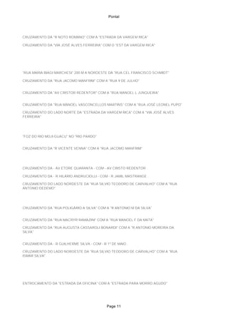 Pontal
CRUZAMENTO DA "R NOTO ROMANO" COM A "ESTRADA DA VARGEM RICA"
CRUZAMENTO DA "VIA JOSÉ ALVES FERREIRA" COM O "EST DA VARGEM RICA"
"RUA MARIA BIAGI MARCHESI" 200 M A NOROESTE DA "RUA CEL FRANCISCO SCHMIDT"
CRUZAMENTO DA "RUA JACOMO MANFRIM" COM A "RUA 9 DE JULHO"
CRUZAMENTO DA "AV CRISTOR REDENTOR" COM A "RUA MANOEL L JUNQUEIRA"
CRUZAMENTO DA "RUA MANOEL VASCONCELLOS MARTINS" COM A "RUA JOSÉ LEONEL PUPO"
CRUZAMENTO DO LADO NORTE DA "ESTRADA DA VARGEM RICA" COM A "VIA JOSÉ ALVES
FERREIRA"
"FOZ DO RIO MOJI-GUACU" NO "RIO PARDO"
CRUZAMENTO DA "R VICENTE VENNA" COM A "RUA JACOMO MANFRIM"
CRUZAMENTO DA - AV ETORE QUARANTA - COM - AV CRISTO REDENTOR .
CRUZAMENTO DA - R HILÁRIO ANDRUCIOLLI - COM - R JAMIL MASTRANGE .
CRUZAMENTO DO LADO NORDESTE DA "RUA SILVIO TEODORO DE CARVALHO" COM A "RUA
ANTONIO DEDEMO"
CRUZAMENTO DA "RUA POLIGÁRIO A SILVA" COM A "R ANTONIO M DA SILVA"
CRUZAMENTO DA "RUA MACRYR RAMAZINI" COM A "RUA MANOEL F DA MATA"
CRUZAMENTO DA "RUA AUGUSTA CASSAROLI BONARDI" COM A "R ANTONIO MOREIRA DA
SILVA"
CRUZAMENTO DA - R GUILHERME SILVA - COM - R 1º DE MAIO .
CRUZAMENTO DO LADO NOROESTE DA "RUA SILVIO TEODORO DE CARVALHO" COM A "RUA
ISMAR SILVA"
ENTROCAMENTO DA "ESTRADA DA OFICINA" COM A "ESTRADA PARA MORRO AGUDO"
Page 11
 