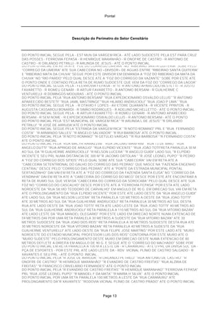 Pontal
Descrição do Perímetro do Setor Censitário
DO PONTO INICIAL SEGUE PELA - EST MUN DA VARGEM RICA - ATÉ LADO SUDOESTE PELA EST PARA CRUZ
DAS POSSES - FERROVIA FEPASA - R HENRIQUE MARANHÃO - R ONOFRE DE CASTRO - R ANTONIO DE
CASTRO - R ORLANDO PETRILLI - R ARLINDA DE JESUS - ATÉ O PONTO INICIAL.
DO PONTO INICIAL EM RETA ATE "FOZ DO CORREGO LIMEIRA" NO "RIBEIRAO SANTA QUITERIA" SOBE PELO
"CORREGO DA LIMEIRA" ATE SUA CABECEIRA NO +DIVISOR+ DE AGUAS ENTRE "RIBEIRAO SANTA QUITERIA"
E "RIBEIRAO MATA DA CHUVA" SEGUE POR ESTE DIVISOR EM DEMANDA A "FOZ DO RIBEIRAO DA MATA DA
CHUVA" NO "RIO PARDO" PELO QUAL DESCE ATE A "FOZ DO CORREGO DA VAZANTE" SOBE POR ESTE ATE
O PONTO ONDE E CORTADO PELA RETA DE RUMO SUDOESTE QUE VEM DA FOZ DO "CORREGO DA LAGOA"
DO PONTO INICIAL SEGUE PELA - FEERROVIA FEPASA - R 10 R ANTONIO APARECIDO BESTETTI - R JUSTO
FAVARETTO - R ROMEU GENARI - R ARTUR FAVARETTO - R ANTONIO BERSANI - R GUILHERME C
VENTURELLI -R DOMINGOS MOOURAS - ATÉ O PONTO INICIAL .
DO PONTO INICIAL PELA "RUA ANTONIO BERSANI" "RUA EXPEDICIONARIO OSVALDO LELLIS" "R ANTONIO
APAREECIDO BESTETI" "RUA JAMIL MASTRINGE""RUA HILARIO ANDRUCIOLI" "RUA JOAO P LIMA" "RUA
DO PONTO INICIAL SEGUE PELA - R OTAVIO F LOPES - AV ETORE QUARANTA - R VICENTE PPINTON - R
AUGUSTA CASSAROLI BONARDI - R SIMÃO RODRIGUES - R ADELINO MICHELLETTO - ATÉ O PONTO INICIAL .
DO PONTO INICIAL SEGUE PELA - R ARTUR FAVARETTO - R ROMEU GENARI - R ANTONIO APARECIDO
BERSANI - R SEM NOME - R EXPEDICIONÁRIO OSWALDO LELLIS - R ANTONIO BERSANI - ATÉ O PONTO
DO PONTO INICIAL PELA "EST MUNICIPAL DE VARGEM RICA" "R ARLINDA L DE JESUS" "R ORLANDO
PETRILLI" "R JOSÉ DE ARRUDA"ATÉ O PONTO INICIAL
DO PONTO INICIAL SEGUE PELA "ESTRADA DA VARGEM RICA" "R NOTO ROMANO" PRL E "RUA FERNANDO
COSTA" "R ARMANDO SALLES" "R ANGELO SALVADOR" "R RUI BARBOSA" ATE O PONTO INICIAL .
DO PONTO INICIAL PELA "R NOTO ROMANO" "R GETÚLIO VARGAS ""R RUI BARBOSA" "R FERNANDO COSTA"
ATE O PONTO INICIAL
DO PONTO INICIAL PELA "RUA MACYR RAMAZZINI" "RUA JACOMO MANFRIM" "RUA 13 DE MAIO" "RUA
ANGELO DUTTI" "RUA APRIGIO DE ARAÚJO" "RUA ELPIDIO VICENTE" "RUA JOÃO TOTI"RETA PARALELA 30 M
AO SUL DA "R GUILHERME ANDRUCIOLLI" "R NELSON LUCERA" "R ANGELO GUIDI" LADO SUL "R ELPÍDIO
VICENTE"E SEU PRL NUMA DISTÂNCIA DE 300 M "R JACOMO ORTOLAN " "R JOSÉ LEONEL PUPO" "R PEDRODO PONTO INICIAL PELO "RIO PARDO" SOBE ATE A "FOZ DO CORREGO DO TAMBORIL" SOBE POR ESTE ATE
A "FOZ DO CORREGO DOS SITIOS" PELO QUAL SOBE ATE SUA "CABECEIRA" VAI EM RETA ATE A
"CABECEIRA SETENTRIONAL DO GALHO DO CORREGO DAS PEDRAS" QUE NASCE NA "FAZENDA ENGENHO
CENTRAL" DESCE PELO "CORREGO DAS PEDRAS" ATE A "PONTE DA ESTRADA MUNICIPAL PONTAL
SERTAOZINHO" DAI VAI EM RETA ATE A "FOZ DO CORREGO DA FAZENDA SANTA ELISA" NO "CORREGO DA
VENDINHA" DAI EM RETA ATE A "CABECEIRA DO CORREGO DO MICO" DESCE POR ESTE ATE ENCONTRAR A
RETA DE RUMO SUL QUE VEM DA "CABECEIRA DO CORREGO DA SOROCABA" PELO QUAL DESCE ATE SUA
FOZ NO "CORREGO DO CASCALHO" DESCE POR ESTE ATE A "FERROVIA FEPASA" POR ESTA ATE LADO
NOROESTE DA "RUA SILVIO TEODORO DE CARVALHO" EM ANGULO DE 90 G. EM DIRECAO SUL VAI EM RETA
ATE O PROLONGAMENTO DA "RUA ELPIDIO VICENTE" POR ESTE ATE LADO OESTE DA "RUA ANGELO GUIDI"
ATE LADO SUL DA "RUA NELSON LUCERA" RETA PARALELA 120 METROS A OESTE DA "RUA JOAO TOTTI"
ATE 30 METROS AO SUL DA "RUA GUILHERME ANDRUCIOLI" RETA PARALELA 30 METROS AO SUL DESTA
RUA ATE LADO OESTE DA "RUA JOAO TOTTI" RETA ATE LADO LESTE DA "RUA JOAO TOTTI" 40 METROS AO
SUL DA "RUA GUILHERME ANDRUCIOLI" RETA PARALELA A 110 METROS AO SUL DA "RUA VITORIO BAZAN"
ATE LADO LESTE DA "RUA MANOEL OLEGARIO" POR ESTE LADO EM DIRECAO NORTE NUMA EXTENCAO DE
59 METROS DAI POR UMA RETA PARALELA 30 METROS A SUDESTE DA "RUA VITORIO BAZAN" ATE 30
METROS SUDOESTE DA "RUA JOAO DOS REIS" RETA PARALELA A 30 METROS SUDOESTE DESTA RUA ATE
30 METROS NOROESTE DA "RUA VITORIO BAZAN" RETA PARALELA 40 METROS A SUDESTE DA "RUA
GUILHERME VENTURELLI" ATE LADO OESTE DA "RUA FELIPE JOSE MARTINS" POR ESTE LADO ATE "MURO
NOROESTE DO ESTADIO MUNICIPAL PROFESSOR LUIS DOS REIS" CONTORNA POR ESTE MURO ATE O
"MURO SUDESTE" PELO PROLONGAMENTO DESTE MURO EM DIRECAO OESTE NUMA EXTENCAO DE 80
METROS DEFLETE A DIREITA EM ANGULO DE 90 G. E SEGUE ATE O "CORREGO DO MACHADO" SOBE POR
DO PONTO INICIAL EM RETA PARALELA A 100 M A LESTE DA - R CARAMURU - ATÉ O PRL DA DIVISA SUL DA -
PÇA DE ESPORTES - POR ESTE PRL ATÉ LADO LESTE DA - RDV VICINAL PLÍNIO DE CASTRO SALGADO - R
XAVANTES E SEU PRL - ATÉ O PONTO INICIAL .
DO PONTO INICIAL PELA "R JOSÉ DE ARRUDA" "R ORLANDO PETRILLI" "RUA ANTONIO DE CASTRO" "R
ONOFRE DE CASTRO" "R HENRIQUE MARANHÃO" "R EVANDRO DE CASTRO FREITAS" "RUA ALZIRA DE
FREITAS" "R FRANCISCO CRIVELÁRIO FERNANDES" ATE O PONTO INICIAL
DO PONTO INICIAL PELA "R EVANDRO DE CASTRO FREITAS" "R HENRIQUE MARANHÃO" "FERROVIA FEPASA"
PRL "RUA JOSÉ LEONEL PUPO" "R MANOEL F DA MATA" "R MARIA H SILVA" ATE O PONTO INICIAL
DO PONTO INICIAL POR UMA RETA PARALELA 100 METROS A LESTE DA "RUA CARAMURU" ATE
PROLONGAMENTO DA"R XAVANTES" "RODOVIA VICINAL PLÍNIO DE CASTRO PRADO" ATE O PONTO INICIAL
Page 13
 