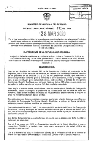 .. ~EÑcÍADEüREPÚBí.ICA
REPÚBLICA DE COLOMBIA SECRETAHíA JURíDICA
:~t ._~.~----------------------------------------------t=====~~~-----r-
Revisó --~-.-tt-.~.......­
APrObÓ,_~_:.,..,..;.._6_'_...-
= -~._.-."....-­
MINISTERIO DE JUSTICIA Y DEL DERECHO 

DECRETO LEGISLATIVO NÚMERO 491 DE 2020 

(
8
Por el cual se adoptan medidas de urgencia para garantizar la atención y la prestación de los
servicios por parte de las autoridades públicas y los particulares que cumplan funciones
públicas y se toman medidas para la protección laboral y de los contratistas de prestación de
servicios de las entidades públicas, en el marco del Estado de Emergencia Económica,
Social y Ecológica
EL PRESIDENTE DE LA REPÚBLICA DE COLOMBIA,
en ejercicio de las facultades que le confiere el artículo 215 de la Constitución Política, en
concordancia con la Ley 137 de 1994, y el Decreto 417 del 17 de marzo de 2020, «Por el
cual se declara un Estado de Emergencia Económica, Social y Ecológica en todo el territorio
nacional», y
CONSIDERANDO:
Que en los términos del artículo 215 de la Constitución· Política, el presidente de la
República, con la firma de todos los ministros, en caso de que sobrevengan hechos distintos
de los previstos en los artículos 212 y 213 de la Constitución Política, que perturben o
amenacen perturbar en forma grave e inminente el orden económico, social y ecológico del
país, o que constituyan grave calamidad pública, podrá declarar el Estado de Emergencia
Económica, Social y Ecológica, por períodos hasta de treinta (30) días en cada caso, que
sumados no podrán exceder de noventa (90) días en el año calendario.
Que, según la misma norma constitucional, una vez declarado el Estado de Emergencia
Económica, Social y Ecológica, el presidente de la República, con la firma de todos los
ministros, podrá dictar decretos con fuerza de ley.,destinados exclusivamente a conjurar la
crisis y a impedir la extensión de sus efectos.
Que estos decretos deberán referirse a materias que tengan relación directa y específica con
el estado de Emergencia Económica, Social y Ecológica, y podrán, en forma transitoria,
establecer nuevos tributos o modificar los existentes.
Que mediante el Decreto 417 del 17 de marzo de 2020 se declaró el Estado de Emergencia
Económica, Social y Ecológica en todo el territorio nacional por el término de treinta (30)
días, con el fin de conjurar la grave calamidad pública que afecta al país por causa del nuevo
coronavirus COVID-19.
Que dentro de las razones generales tenidas en cuenta para la adopción de dicha medida se
incluyeron las siguientes:
Que el 7 de enero de 2020 la Organización Mundial de la Salud identificó el nuevo
coronavirus COVID-19 y declaró este brote como emergencia de salud pública de
importancia internacional.
Que el 6 de marzo de 2020 el Ministerio de Salud y de la Protección Social dio a conocer el
primer caso de brote de enfermedad por coronavirus COVID-19 en el territorio nacional.
 