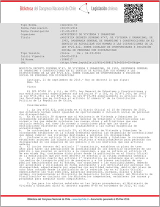 Biblioteca del Congreso Nacional de Chile - www.leychile.cl - documento generado el 05-Mar-2016
Tipo Norma :Decreto 50
Fecha Publicación :04-03-2016
Fecha Promulgación :21-09-2015
Organismo :MINISTERIO DE VIVIENDA Y URBANISMO
Título :MODIFICA DECRETO SUPREMO Nº47, DE VIVIENDA Y URBANISMO, DE
1992, ORDENANZA GENERAL DE URBANISMO Y CONSTRUCCIONES EN EL
SENTIDO DE ACTUALIZAR SUS NORMAS A LAS DISPOSICIONES DE LA
LEY Nº20.422, SOBRE IGUALDAD DE OPORTUNIDADES E INCLUSIÓN
SOCIAL DE PERSONAS CON DISCAPACIDAD
Tipo Versión :Unica De : 04-03-2016
Inicio Vigencia :04-03-2016
Id Norma :1088117
URL :http://www.leychile.cl/N?i=1088117&f=2016-03-04&p=
MODIFICA DECRETO SUPREMO Nº47, DE VIVIENDA Y URBANISMO, DE 1992, ORDENANZA GENERAL
DE URBANISMO Y CONSTRUCCIONES EN EL SENTIDO DE ACTUALIZAR SUS NORMAS A LAS
DISPOSICIONES DE LA LEY Nº20.422, SOBRE IGUALDAD DE OPORTUNIDADES E INCLUSIÓN
SOCIAL DE PERSONAS CON DISCAPACIDAD
Santiago, 21 de septiembre de 2015.- Hoy se decretó lo que sigue:
Núm. 50.
Visto:
El DFL Nº458 (V. y U.), de 1975, Ley General de Urbanismo y Construcciones y
sus modificaciones; especialmente sus artículos 3º y 105, el DL Nº1.305, de 1975;
la ley Nº16.391; la ley Nº20.422, la ley Nº19.284 especialmente su artículo 21, y
las facultades que me confiere el artículo 32 número 6º de la Constitución
Política de la República de Chile,
Considerando:
1. La ley Nº20.422, publicada en el Diario Oficial el 10 de febrero de 2010,
que establece normas sobre igualdad de oportunidades e inclusión social de personas
con discapacidad:
a. En su artículo 28 dispone que al Ministerio de Vivienda y Urbanismo le
corresponde establecer en la Ordenanza General de Urbanismo y Construcciones las
normas a las que deberán sujetarse las nuevas obras y edificaciones que ese
artículo señala, así como las normas y condiciones para que las obras y
edificaciones existentes se ajusten gradualmente a las nuevas exigencias de
accesibilidad;
b. De conformidad a su artículo 29, al Ministerio de Vivienda y Urbanismo le
corresponde establecer en la citada Ordenanza General las exigencias de accesibilidad
que deban cumplir las viviendas destinadas a personas con discapacidad;
c. Conforme a su artículo 31 al Ministerio de Vivienda y Urbanismo le corresponde
establecer asimismo las disposiciones relativas a estacionamientos para personas con
discapacidad en los espacios de uso público y en los edificios que ese artículo
señala;
d. El inciso tercero del artículo 1º transitorio, establece un plazo de tres
años para hacer las adecuaciones de accesibilidad en los edificios existentes de uso
público o que presten un servicio a la comunidad, a que se refiere el artículo 28
de esa misma ley, contándose dicho plazo desde la publicación en el Diario Oficial
de la modificación que por este decreto se efectúa a la citada Ordenanza General;
e. En el inciso cuarto del artículo 1º transitorio, se establece que el acceso a
los medios de transporte público de pasajeros y a los bienes nacionales de uso
público administrados por el Estado, sus organismos o las municipalidades, deberán
ser accesibles y utilizables en forma autovalente y sin dificultad por personas con
discapacidad, especialmente por aquellas con movilidad reducida, dentro del plazo de
ocho años contado desde la publicación de la referida ley en el Diario Oficial,
especialmente las vías públicas, pasarelas peatonales, parques, plazas y áreas
verdes; correspondiendo al Ministerio de Desarrollo Social -sucesor del Ministerio de
Planificación- en conjunto con los Ministerios competentes, establecer las normas y
programas para asegurar dicho cumplimiento.
2. Que para los efectos señalados en las letras precedentes, el Ministerio de
Vivienda y Urbanismo dictó el decreto supremo Nº60 en noviembre de 2012, el cual
 