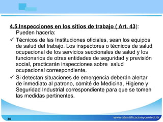 4.5.Inspecciones en los sitios de trabajo ( Art. 43 ): Pueden hacerla: Técnicos de las Instituciones oficiales, sean los equipos de salud del trabajo. Los inspectores o técnicos de salud ocupacional de los servicios seccionales de salud y los funcionarios de otras entidades de seguridad y previsión social, practicarán inspecciones sobre  salud ocupacional correspondiente. Si detectan situaciones de emergencia deberán alertar de inmediato al patrono, comité de Medicina, Higiene y Seguridad Industrial correspondiente para que se tomen las medidas pertinentes. 