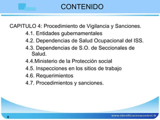 CONTENIDO CAPITULO 4: Procedimiento de Vigilancia y Sanciones. 4.1. Entidades gubernamentales 4.2. Dependencias de Salud Ocupacional del ISS. 4.3. Dependencias de S.O. de Seccionales de Salud. 4.4.Ministerio de la Protección social 4.5. Inspecciones en los sitios de trabajo 4.6. Requerimientos 4.7. Procedimientos y sanciones. 