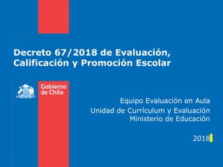 Decreto 67/2018 de Evaluación,
Calificación y Promoción Escolar
Equipo Evaluación en Aula
Unidad de Currículum y Evaluación
Ministerio de Educación
2018
 