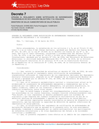 Decreto 7, SALUD (2019)
Biblioteca del Congreso Nacional de Chile - www.leychile.cl - documento generado el 27-Mar-2022 página 1 de 7
Decreto 7
APRUEBA EL REGLAMENTO SOBRE NOTIFICACIÓN DE ENFERMEDADES
TRANSMISIBLES DE DECLARACIÓN OBLIGATORIA Y SU VIGILANCIA
MINISTERIO DE SALUD; SUBSECRETARÍA DE SALUD PÚBLICA
Fecha Publicación: 24-ENE-2020 | Fecha Promulgación: 12-MAR-2019
Tipo Versión: Única De : 23-ABR-2020
Url Corta: http://bcn.cl/2eubp
APRUEBA EL REGLAMENTO SOBRE NOTIFICACIÓN DE ENFERMEDADES TRANSMISIBLES DE
DECLARACIÓN OBLIGATORIA Y SU VIGILANCIA
Núm. 7.- Santiago, 12 de marzo de 2019.
Visto:
Estos antecedentes, lo establecido en los artículos 2 y 9, en el Título II del
Libro I y en el Libro X del Código Sanitario, aprobado por decreto con fuerza de ley
Nº 725, de 1967, en la ley Nº 19.628; en el decreto con fuerza de ley Nº 1, de
2005, que fija el texto refundido, coordinado y sistematizado del decreto ley Nº
2.763, de 1979, y de las leyes Nº 18.933 y 18.469; en el Reglamento Sanitario
Internacional, aprobado por el decreto Nº 230, de 2008, del Ministerio de Relaciones
Exteriores; lo solicitado mediante Memorando B51/ Nº 637, de 2018, de la División
de Planificación Sanitaria; en el artículo 32 Nº 6 de la Constitución Política
de la República; en la resolución Nº 1.600, de 2008, de la Contraloría General de
la República, y
Considerando:
1.- Que, existe la necesidad de actualizar el decreto Nº 158, de 2004, de este
Ministerio, que aprobó el reglamento sobre notificación de enfermedades
transmisibles reforzando el cumplimiento de los compromisos derivados del Reglamento
Sanitario Internacional, adoptado en la 58ª Asamblea de la Organización Mundial de
la Salud y aprobado por el decreto Nº 230, de 2008, del Ministerio de Relaciones
Exteriores de Chile.
2.- Que, en el escenario epidemiológico nacional e internacional actual se ha
evidenciado el surgimiento de enfermedades emergentes y reemergentes que se ha
producido por los cambios en el perfil demográfico, los procesos migratorios, el
cambio climático, cambio en las conductas y hábitos de alimentación y de la
industria alimentaria, entre otras causas.
3.- Que, la salud humana y animal son interdependientes y están vinculadas a
los ecosistemas en los cuales coexisten, concepto conocido internacionalmente como
"Una Salud", el cual representa un desafío permanente para los sistemas de
vigilancia y que requiere del trabajo colaborativo multisectorial en pos de la
detección oportuna de enfermedades o agentes de importancia en salud pública.
4.- Que existen importantes avances tecnológicos en materia de diagnóstico de
laboratorio, que han mejorado la capacidad de detección de agentes infecciosos de
importancia en salud pública.
5.- Que, la actualización del reglamento de notificación de enfermedades de
declaración obligatoria que se aprueba en el presente acto, ha sido previamente
estudiada, trabajada y consensuada por un comité multisectorial con participación
de referentes ministeriales y de otras dependencias del Estado y de sociedades
científicas y académicas.
6.- Que, el presente reglamento tiene efectos en el ámbito de las competencias
 