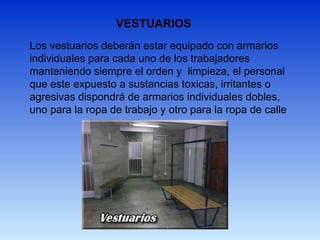VESTUARIOS
Los vestuarios deberán estar equipado con armarios
individuales para cada uno de los trabajadores
manteniendo siempre el orden y limpieza, el personal
que este expuesto a sustancias toxicas, irritantes o
agresivas dispondrá de armarios individuales dobles,
uno para la ropa de trabajo y otro para la ropa de calle
 