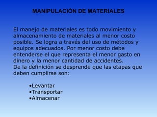MANIPULACIÓN DE MATERIALES
El manejo de materiales es todo movimiento y 
almacenamiento de materiales al menor costo 
posible. Se logra a través del uso de métodos y 
equipos adecuados. Por menor costo debe 
entenderse el que representa el menor gasto en 
dinero y la menor cantidad de accidentes.
De la definición se desprende que las etapas que 
deben cumplirse son:
•Levantar
•Transportar
•Almacenar
 