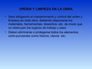 ORDEN Y LIMPIEZA EN LA OBRA
• Será obligatorio el mantenimiento y control del orden y
limpieza en toda obra, debiendo disponerse los
materiales, herramientas, desechos, etc. de modo que
no obstruyan los lugares de trabajo y paso
• Deben eliminarse o protegerse todos los elementos
corto-punzantes como hierros, clavos etc.
 