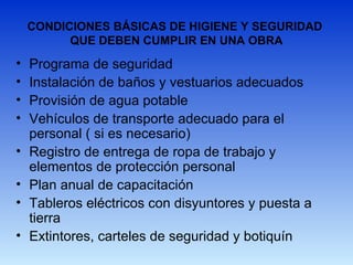 CONDICIONES BÁSICAS DE HIGIENE Y SEGURIDAD
QUE DEBEN CUMPLIR EN UNA OBRA
• Programa de seguridad
• Instalación de baños y vestuarios adecuados
• Provisión de agua potable
• Vehículos de transporte adecuado para el
personal ( si es necesario)
• Registro de entrega de ropa de trabajo y
elementos de protección personal
• Plan anual de capacitación
• Tableros eléctricos con disyuntores y puesta a
tierra
• Extintores, carteles de seguridad y botiquín
 