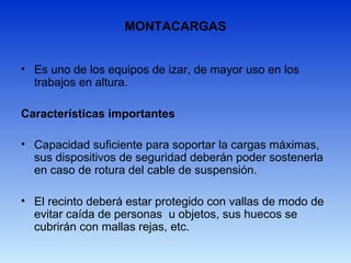MONTACARGAS
• Es uno de los equipos de izar, de mayor uso en los
trabajos en altura.
Características importantes
• Capacidad suficiente para soportar la cargas máximas,
sus dispositivos de seguridad deberán poder sostenerla
en caso de rotura del cable de suspensión.
• El recinto deberá estar protegido con vallas de modo de
evitar caída de personas u objetos, sus huecos se
cubrirán con mallas rejas, etc.
 