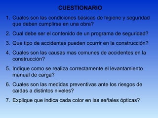 CUESTIONARIO
1. Cuales son las condiciones básicas de higiene y seguridad
que deben cumplirse en una obra?
2. Cual debe ser el contenido de un programa de seguridad?
3. Que tipo de accidentes pueden ocurrir en la construcción?
4. Cuales son las causas mas comunes de accidentes en la
construcción?
5. Indique como se realiza correctamente el levantamiento
manual de carga?
6. Cuales son las medidas preventivas ante los riesgos de
caídas a distintos niveles?
7. Explique que indica cada color en las señales ópticas?
 