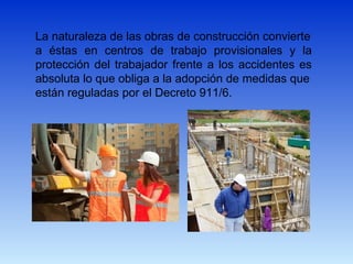 La naturaleza de las obras de construcción convierte
a éstas en centros de trabajo provisionales y la
protección del trabajador frente a los accidentes es
absoluta lo que obliga a la adopción de medidas que
están reguladas por el Decreto 911/6.
 