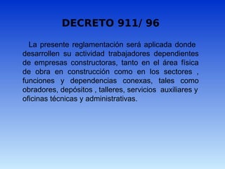 La presente reglamentación será aplicada donde
desarrollen su actividad trabajadores dependientes
de empresas constructoras, tanto en el área física
de obra en construcción como en los sectores ,
funciones y dependencias conexas, tales como
obradores, depósitos , talleres, servicios auxiliares y
oficinas técnicas y administrativas.
DECRETO 911/ 96
 
