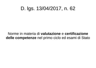 D. lgs. 13/04/2017, n. 62
Norme in materia di valutazione e certificazione
delle competenze nel primo ciclo ed esami di Stato
 