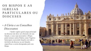 • A Cúria e os Conselhos
Diocesanos
- Sendo vigário geral cargo principal
na diocese este deve ser eficiente em sua
função, e caso seja necessário o Bispo
pode nomear outros Padres como Vigários
Episcopais exercendo funções em todo o
território da diocese ou em funções
específicas a serem designadas pelo seu
Bispo.
O S B I S P O S E A S
I G R E J A S
PA RT I C U L A R E S O U
D I O C E S E S
 