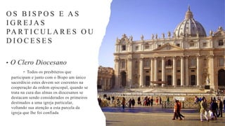 • O Clero Diocesano
- Todos os presbíteros que
participam e junto com o Bispo um único
sacerdócio estes devem ser coerentes na
cooperação da ordem episcopal, quando se
trata na cura das almas os diocesanos se
destacam sendo considerados os primeiros
destinados a uma igreja particular,
voltando sua atenção a esta parcela da
igreja que lhe foi confiada
O S B I S P O S E A S
I G R E J A S
PA RT I C U L A R E S O U
D I O C E S E S
 