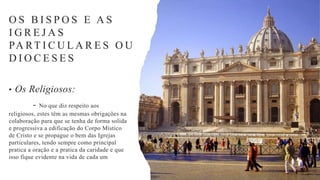 • Os Religiosos:
- No que diz respeito aos
religiosos, estes têm as mesmas obrigações na
colaboração para que se tenha de forma solida
e progressiva a edificação do Corpo Místico
de Cristo e se propague o bem das Igrejas
particulares, tendo sempre como principal
pratica a oração e a pratica da caridade e que
isso fique evidente na vida de cada um
O S B I S P O S E A S
I G R E J A S
PA RT I C U L A R E S O U
D I O C E S E S
 
