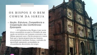 O S B I S P O S E O B E M
C O M U M D A I G R E J A
• Noção, Estrutura, Competência e
Cooperação das Conferências
Episcopais
- A Conferência dos Bispos é por assim
dizer a assembleia na qual os Prelados de uma
nação ou território em conjunto exercem o seu
Múnus pastoral com o fim de promover o maior
bem que a Igreja proporciona aos homens,
principalmente mediante formas e métodos de
apostolado aptamente acomodados às
circunstâncias decorrentes do tempo.
 