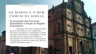 O S B I S P O S E O B E M
C O M U M D A I G R E J A
• Circunscrição das Províncias
Eclesiásticas e Ereção de Regiões
Eclesiásticas
- O bem das almas não é apenas aptidão
por parte das Dioceses, mas também das
Províncias Eclesiásticas, aconselhasse a ereção
de regiões Eclesiásticas. Está medida é cabível
para que assim se possa provê melhor as
necessidades, de acordo com as circunstâncias.
Conseguindo, até mesmo, tornar mais fáceis as
relações dos Bispos entre si
 