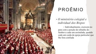 PROÊMIO
• O ministério colegial e
individual dos Bispos
- Individualmente, exercem-no
para com a porção do rebanho do
Senhor a cada um assinalada, quando
cada um cuida da igreja particular que
lhe fora confiada
 