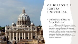O S B I S P O S E A
I G R E J A
U N I V E R S A L
• O Papel dos Bispos na
Igreja Universal
- A Constituição Dogmática Lumen
Gentium, menciona que os Bispos, por serem
sucessores dos Apóstolos em questões que
abordam o Sagrado Magistério e o governo
pastoral, e enfatiza que este corpo Apostólico
se continua perpetuamente, e juntamente, com
o Romano Pontífice, estes podem, por
excelência, tomar parte solenemente em um
Concilio Ecumênico.
 
