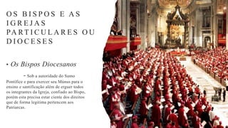 O S B I S P O S E A S
I G R E J A S
PA RT I C U L A R E S O U
D I O C E S E S
• Os Bispos Diocesanos
- Sob a autoridade do Sumo
Pontífice e para exercer seu Múnus para o
ensino e santificação além de erguer todos
os integrantes da Igreja, confiado ao Bispo,
porém esta precisa estar ciente dos direitos
que de forma legitima pertencem aos
Patriarcas.
 