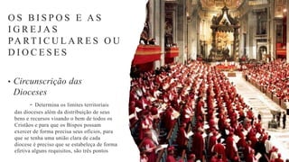 O S B I S P O S E A S
I G R E J A S
PA RT I C U L A R E S O U
D I O C E S E S
• Circunscrição das
Dioceses
- Determina os limites territoriais
das dioceses além da distribuição de seus
bens e recursos visando o bem de todos os
Cristãos e para que os Bispos possam
exercer de forma precisa seus ofícios, para
que se tenha uma união clara de cada
diocese é preciso que se estabeleça de forma
efetiva alguns requisitos, são três pontos
 