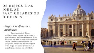 • Bispos Coadjutores e
Auxiliares
- Deve-se constituir Bispos
auxiliares para o bem da grei segundo a
suprema norma tendo em vista que o Bispo
diocesano não pode ocupar todos os cargos
e assim visando o bem das almas, os
coadjutores e auxiliares devem cooperar
com o Bispo Diocesano promovendo a
unidade e respeitando sua autoridade.
O S B I S P O S E A S
I G R E J A S
PA RT I C U L A R E S O U
D I O C E S E S
 