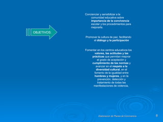 OBJETIVOS: Concienciar y sensibilizar a la comunidad educativa sobre  importancia de la convivencia  escolar y los procedimientos para mejorarla. Promover la cultura de paz, facilitando el  diálogo y la participación Fomentar en los centros educativos los  valores, las actitudes y las prácticas  que permitan mejorar el grado de aceptación y  cumplimiento de las normas  y avanzar en el  respeto a la diversidad cultural , en el fomento de la igualdad entre  hombres y mujeres , y en la prevención, detección y tratamiento de todas las manifestaciones de violencia,  