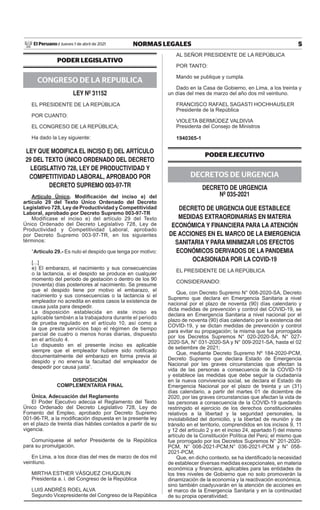5
NORMAS LEGALES
Jueves 1 de abril de 2021
El Peruano /
PODER LEGISLATIVO
CONGRESO DE LA REPUBLICA
ley Nº 31152
EL PRESIDENTE DE LA REPÚBLICA
POR CUANTO:
EL CONGRESO DE LA REPÚBLICA;
Ha dado la Ley siguiente:
ley QUe MODIFICA el INCISO e) Del ARTÍCUlO
29 Del TeXTO ÚNICO ORDeNADO Del DeCReTO
leGISlATIVO 728, ley De PRODUCTIVIDAD y
COMPeTITIVIDAD lABORAl, APROBADO POR
DeCReTO SUPReMO 003-97-TR
Artículo Único. Modificación del inciso e) del
artículo 29 del Texto Único Ordenado del Decreto
Legislativo 728, Ley de Productividad y Competitividad
Laboral, aprobado por Decreto Supremo 003-97-TR
Modifícase el inciso e) del artículo 29 del Texto
Único Ordenado del Decreto Legislativo 728, Ley de
Productividad y Competitividad Laboral, aprobado
por Decreto Supremo 003-97-TR, en los siguientes
términos:
“Artículo 29.- Es nulo el despido que tenga por motivo:
[...]
e) El embarazo, el nacimiento y sus consecuencias
o la lactancia, si el despido se produce en cualquier
momento del periodo de gestación o dentro de los 90
(noventa) días posteriores al nacimiento. Se presume
que el despido tiene por motivo el embarazo, el
nacimiento y sus consecuencias o la lactancia si el
empleador no acredita en estos casos la existencia de
causa justa para despedir.
La disposición establecida en este inciso es
aplicable también a la trabajadora durante el periodo
de prueba regulado en el artículo 10, así como a
la que presta servicios bajo el régimen de tiempo
parcial de cuatro o menos horas diarias, dispuesto
en el artículo 4.
Lo dispuesto en el presente inciso es aplicable
siempre que el empleador hubiere sido notificado
documentalmente del embarazo en forma previa al
despido y no enerva la facultad del empleador de
despedir por causa justa”.
DISPOSICIÓN
COMPLEMENTARIA FINAL
Única. Adecuación del Reglamento
El Poder Ejecutivo adecúa el Reglamento del Texto
Único Ordenado del Decreto Legislativo 728, Ley de
Fomento del Empleo, aprobado por Decreto Supremo
001-96-TR, a la modificación dispuesta en la presente ley
en el plazo de treinta días hábiles contados a partir de su
vigencia.
Comuníquese al señor Presidente de la República
para su promulgación.
En Lima, a los doce días del mes de marzo de dos mil
veintiuno.
MIRTHA ESTHER VÁSQUEZ CHUQUILIN
Presidenta a. i. del Congreso de la República
LUIS ANDRÉS ROEL ALVA
Segundo Vicepresidente del Congreso de la República
AL SEÑOR PRESIDENTE DE LA REPÚBLICA
POR TANTO:
Mando se publique y cumpla.
Dado en la Casa de Gobierno, en Lima, a los treinta y
un días del mes de marzo del año dos mil veintiuno.
FRANCISCO RAFAEL SAGASTI HOCHHAUSLER
Presidente de la República
VIOLETA BERMÚDEZ VALDIVIA
Presidenta del Consejo de Ministros
1940365-1
PODER EJECUTIVO
DECRETOS DE URGENCIA
DeCReTO De URGeNCIA
Nº 035-2021
DeCReTO De URGeNCIA QUe eSTABleCe
MeDIDAS eXTRAORDINARIAS eN MATeRIA
eCONÓMICA y FINANCIeRA PARA lA ATeNCIÓN
De ACCIONeS eN el MARCO De lA eMeRGeNCIA
SANITARIA y PARA MINIMIZAR lOS eFeCTOS
eCONÓMICOS DeRIVADOS De lA PANDeMIA
OCASIONADA POR lA COVID-19
EL PRESIDENTE DE LA REPÚBLICA
CONSIDERANDO:
Que, con Decreto Supremo N° 008-2020-SA, Decreto
Supremo que declara en Emergencia Sanitaria a nivel
nacional por el plazo de noventa (90) días calendario y
dicta medidas de prevención y control del COVID-19, se
declara en Emergencia Sanitaria a nivel nacional por el
plazo de noventa (90) días calendario por la existencia del
COVID-19, y se dictan medidas de prevención y control
para evitar su propagación; la misma que fue prorrogada
por los Decretos Supremos N° 020-2020-SA, N° 027-
2020-SA, N° 031-2020-SA y N° 009-2021-SA, hasta el 02
de setiembre de 2021;
Que, mediante Decreto Supremo Nº 184-2020-PCM,
Decreto Supremo que declara Estado de Emergencia
Nacional por las graves circunstancias que afectan la
vida de las personas a consecuencia de la COVID-19
y establece las medidas que debe seguir la ciudadanía
en la nueva convivencia social, se declara el Estado de
Emergencia Nacional por el plazo de treinta y un (31)
días calendario, a partir del martes 01 de diciembre de
2020, por las graves circunstancias que afectan la vida de
las personas a consecuencia de la COVID-19 quedando
restringido el ejercicio de los derechos constitucionales
relativos a la libertad y la seguridad personales, la
inviolabilidad del domicilio, y la libertad de reunión y de
tránsito en el territorio, comprendidos en los incisos 9, 11
y 12 del artículo 2 y en el inciso 24, apartado f) del mismo
artículo de la Constitución Política del Perú; el mismo que
fue prorrogado por los Decretos Supremos N° 201-2020-
PCM, N° 008-2021-PCM,N° 036-2021-PCM y N° 058-
2021-PCM;
Que, en dicho contexto, se ha identificado la necesidad
de establecer diversas medidas excepcionales, en materia
económica y financiera, aplicables para las entidades de
los tres niveles de Gobierno que no solo promoverán la
dinamización de la economía y la reactivación económica,
sino también coadyuvarán en la atención de acciones en
el marco de la Emergencia Sanitaria y en la continuidad
de su propia operatividad;
Firmado Digitalmente por:
EMPRESA PERUANA DE SERVICIOS
EDITORIALES S.A. - EDITORA PERU
Fecha: 01/04/2021 04:39:50
 
