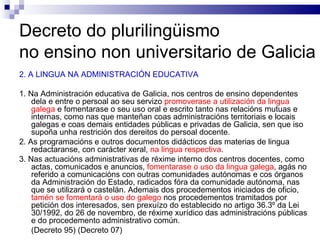 Decreto do plurilingüismo  no ensino non universitario de Galicia 2. A LINGUA NA ADMINISTRACIÓN EDUCATIVA 1. Na Administración educativa de Galicia, nos centros de ensino dependentes dela e entre o persoal ao seu servizo  promoverase a utilización da lingua galega  e fomentarase o seu uso oral e escrito tanto nas relacións mutuas e internas, como nas que manteñan coas administracións territoriais e locais galegas e coas demais entidades públicas e privadas de Galicia, sen que iso supoña unha restrición dos dereitos do persoal docente.   2. As programacións e outros documentos didácticos das materias de lingua redactaranse, con carácter xeral,  na lingua respectiva . 3. Nas actuacións administrativas de réxime interno dos centros docentes, como actas, comunicados e anuncios,  fomentarase o uso da lingua galega , agás no referido a comunicacións con outras comunidades autónomas e cos órganos da Administración do Estado, radicados fóra da comunidade autónoma, nas que se utilizará o castelán. Ademais dos procedementos iniciados de oficio,  tamén se fomentará o uso do galego  nos procedementos tramitados por petición dos interesados, sen prexuízo do establecido no artigo 36.3º da Lei 30/1992, do 26 de novembro, de réxime xurídico das administracións públicas e do procedemento administrativo común. (Decreto 95) (Decreto 07) 