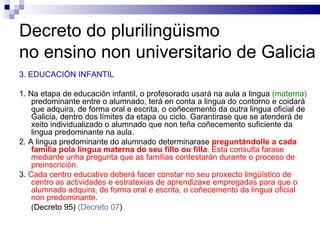 Decreto do plurilingüismo  no ensino non universitario de Galicia 3. EDUCACIÓN INFANTIL 1. Na etapa de educación infantil, o profesorado usará na aula a lingua  (materna)  predominante entre o alumnado, terá en conta a lingua do contorno e coidará que adquira, de forma oral e escrita, o coñecemento da outra lingua oficial de Galicia, dentro dos límites da etapa ou ciclo. Garantirase que se atenderá de xeito individualizado o alumnado que non teña coñecemento suficiente da lingua predominante na aula. 2. A lingua predominante do alumnado determinarase  preguntándolle a cada familia pola lingua materna do seu fillo ou filla . Esta consulta farase mediante unha pregunta que as familias contestarán durante o proceso de preinscrición. 3.  Cada centro educativo deberá facer constar no seu proxecto lingüístico de centro as actividades e estratexias de aprendizaxe empregadas para que o alumnado adquira, de forma oral e escrita, o coñecemento da lingua oficial non predominante. (Decreto 95)  (Decreto 07 ) 