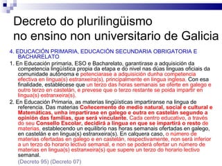 Decreto do plurilingüismo  no ensino non universitario de Galicia 4. EDUCACIÓN PRIMARIA, EDUCACIÓN SECUNDARIA OBRIGATORIA E BACHARELATO 1. En Educación primaria, ESO e Bacharelato, garantirase a adquisición da competencia lingüística propia da etapa e do nivel nas dúas linguas oficiais da comunidade autónoma e   potenciarase a adquisición dunha competencia efectiva en lingua(s) estranxeira(s), principalmente en lingua inglesa.  Con esa finalidade, establécese que  un terzo das horas semanais se oferte en galego e outro terzo en castelán, e prevese que o terzo restante se poida impartir en lingua(s) estranxeira(s). 2. En Educación Primaria, as materias lingüísticas impartiranse na lingua de referencia. Das materias  Coñecemento do medio natural, social e cultural e Matemáticas, unha impartirase en galego e outra en castelán segundo a opinión das familias, que será vinculante .  Cada centro educativo, a través do seu  Consello Escolar, decidirá a lingua en que se impartirá o resto  de materias,  establecendo un equilibrio nas horas semanais ofertadas en galego, en castelán e en lingua(s) estranxeira(s). En calquera caso,  o número de materias ofertadas en galego e en castelán, respectivamente, non será inferior a un terzo do horario lectivo semanal, e non se poderá ofertar un número de materias en lingua(s) estranxeira(s) que supere un terzo do horario lectivo  semanal. (Decreto 95)  (Decreto 07) 