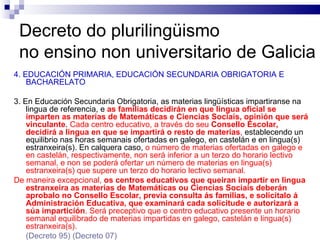 Decreto do plurilingüismo  no ensino non universitario de Galicia 4. EDUCACIÓN PRIMARIA, EDUCACIÓN SECUNDARIA OBRIGATORIA E BACHARELATO 3. En Educación Secundaria Obrigatoria, as materias lingüísticas impartiranse na lingua de referencia, e  as familias decidirán en que lingua oficial se imparten as materias de Matemáticas e Ciencias Sociais, opinión que será vinculante .  Cada centro educativo, a través do seu  Consello Escolar, decidirá a lingua en que se impartirá o resto de materias ,  establecendo un equilibrio nas horas semanais ofertadas en galego, en castelán e en lingua(s) estranxeira(s). En calquera caso,  o número de materias ofertadas en galego e en castelán, respectivamente, non será inferior a un terzo do horario lectivo semanal, e non se poderá ofertar un número de materias en lingua(s) estranxeira(s) que supere un terzo do horario lectivo semanal. De maneira excepcional,  os centros educativos que queiran impartir en lingua estranxeira as materias de Matemáticas ou Ciencias Sociais deberán aprobalo no Consello Escolar, previa consulta ás familias, e solicitalo á Administración Educativa, que examinará cada solicitude e autorizará a súa impartición . Será preceptivo que o centro educativo presente un horario semanal equilibrado de materias impartidas en galego, castelán e lingua(s) estranxeira(s). (Decreto 95)  (Decreto 07) 