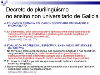 Decreto do plurilingüismo  no ensino non universitario de Galicia 4. EDUCACIÓN PRIMARIA, EDUCACIÓN SECUNDARIA OBRIGATORIA E BACHARELATO 4.  En Bacharelato, cada centro educativo aprobará unha oferta equilibrada de materias comúns, de modalidade e optativas   para impartir en galego, en castelán e en lingua(s) estranxeira(s). (Decreto 95)  (Decreto 07) 5. FORMACIÓN PROFESIONAL ESPECÍFICA, ENSINANZAS ARTÍSTICAS E DEPORTIVAS 1. Na formación profesional específica, nas ensinanzas artísticas e nas deportivas, de grao medio ou superior,  cada centro educativo garantirá que o desenvolvemento das ensinanzas asegure que o alumnado alcance a competencia lingüística propia do nivel en ambas as dúas linguas oficiais. 2. En todos os módulos garantirase que o alumnado coñeza o vocabulario específico en galego. 3. Desenvolveranse as habilidades de comunicación oral e escrita para facilitar o desempeño laboral no espazo europeo. (Decreto 95)   (Decreto 07) 