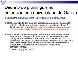 Decreto do plurilingüismo  no ensino non universitario de Galicia 8. ELABORACIÓN E PUBLICCIÓN DE MATERIAIS CURRICULARES 1. Os libros de texto das materias impartidas en galego e en castelán estarán redactados na lingua en que se imparta a materia. A Administración educativa  promoverá a elaboración de materiais na outra lingua oficial de Galicia e en lingua(s) estranxeira(s). 2. Os materiais que se empreguen nas áreas, materias ou módulos sinalados no parágrafo anterior, terán a calidade científica e pedagóxica adecuadas e atenderán, sen prexuízo da súa proxección universal, ás peculiaridades de Galicia. Con este fin, a consellería competente en materia de educación fomentará a elaboración e publicación dos materiais curriculares correspondentes. (Decreto 95)  (Decreto 07) 